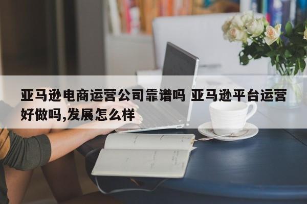 亚马逊电商运营公司靠谱吗 亚马逊平台运营好做吗,发展怎么样