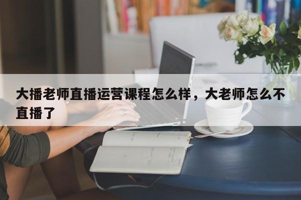 大播老师直播运营课程怎么样，大老师怎么不直播了