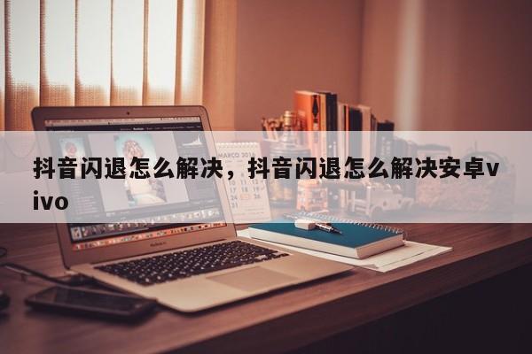 抖音闪退怎么解决，抖音闪退怎么解决安卓vivo