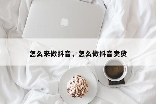 怎么来做抖音，怎么做抖音卖货