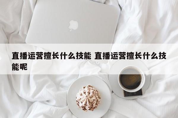 直播运营擅长什么技能 直播运营擅长什么技能呢