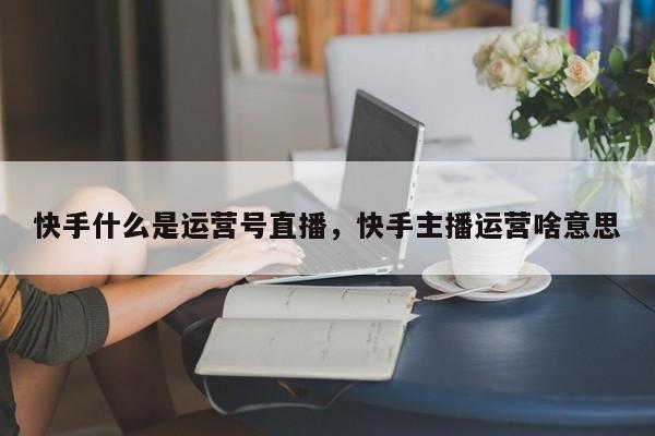 快手什么是运营号直播，快手主播运营啥意思