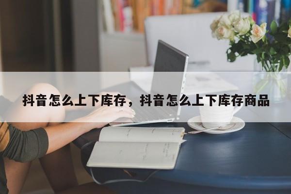 抖音怎么上下库存，抖音怎么上下库存商品