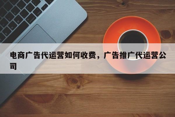 电商广告代运营如何收费，广告推广代运营公司