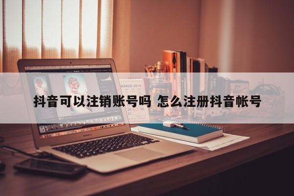 抖音可以注销账号吗 怎么注册抖音帐号