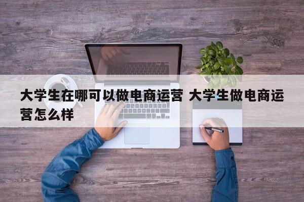 大学生在哪可以做电商运营 大学生做电商运营怎么样