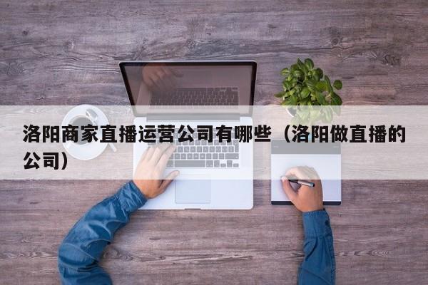 洛阳商家直播运营公司有哪些（洛阳做直播的公司）