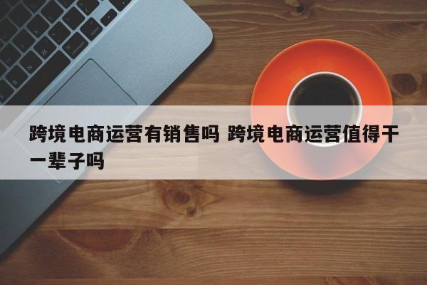 跨境电商运营有销售吗 跨境电商运营值得干一辈子吗