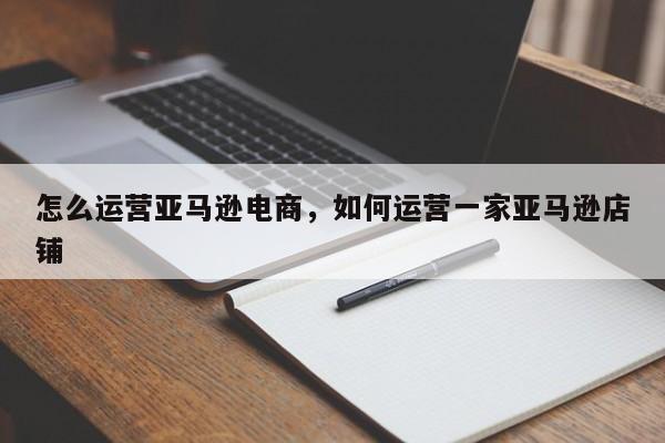 怎么运营亚马逊电商，如何运营一家亚马逊店铺