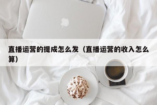 直播运营的提成怎么发（直播运营的收入怎么算）