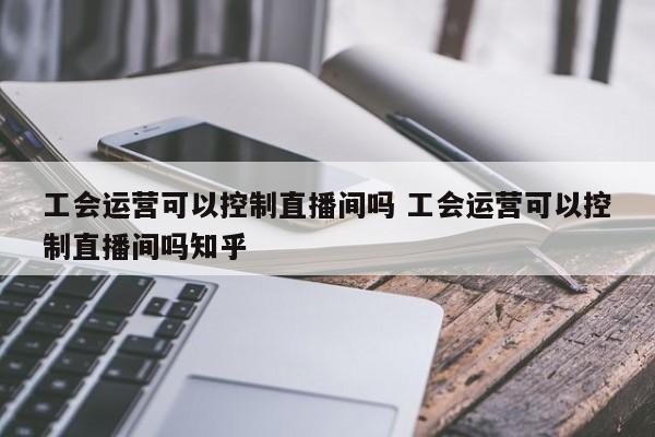 工会运营可以控制直播间吗 工会运营可以控制直播间吗知乎