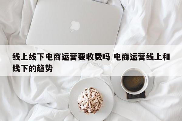 线上线下电商运营要收费吗 电商运营线上和线下的趋势