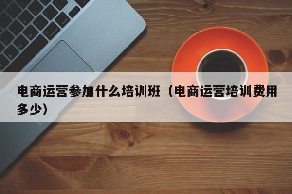 电商运营参加什么培训班（电商运营培训费用多少）