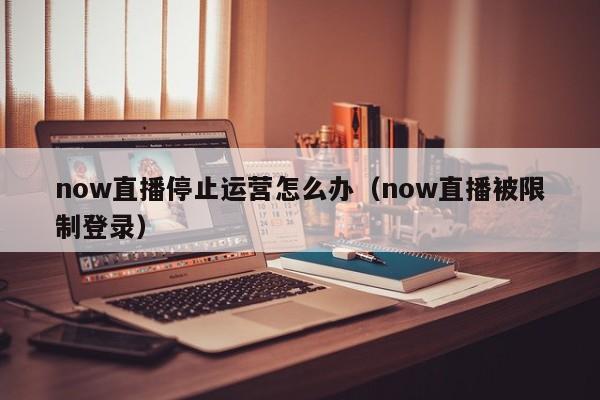 now直播停止运营怎么办（now直播被限制登录）