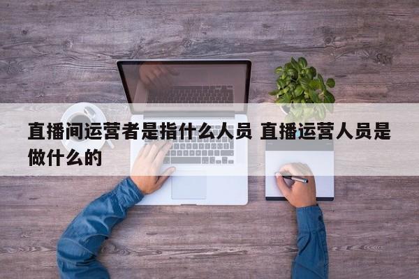 直播间运营者是指什么人员 直播运营人员是做什么的