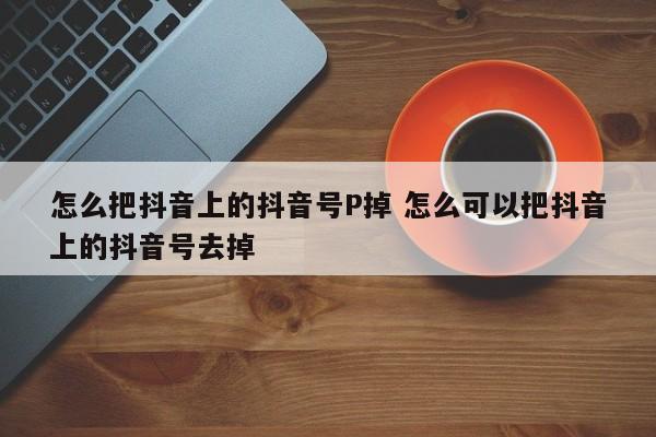 怎么把抖音上的抖音号P掉 怎么可以把抖音上的抖音号去掉