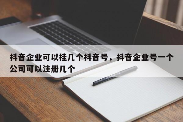 抖音企业可以挂几个抖音号，抖音企业号一个公司可以注册几个