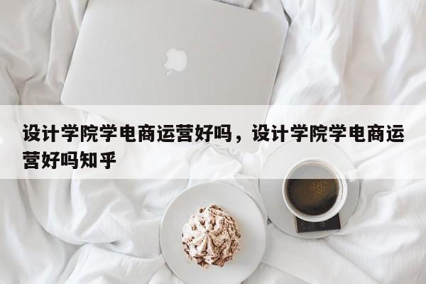 设计学院学电商运营好吗，设计学院学电商运营好吗知乎