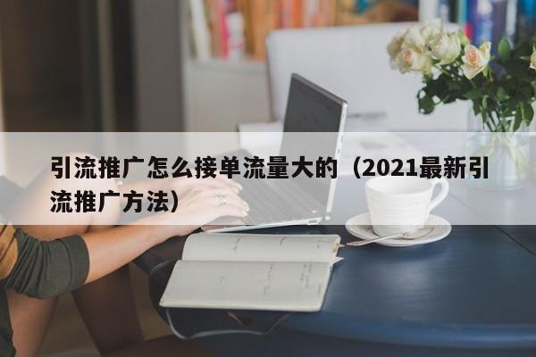 引流推广怎么接单流量大的（2021最新引流推广方法）