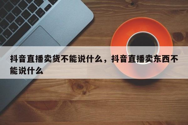 抖音直播卖货不能说什么，抖音直播卖东西不能说什么