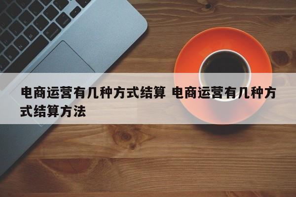 电商运营有几种方式结算 电商运营有几种方式结算方法