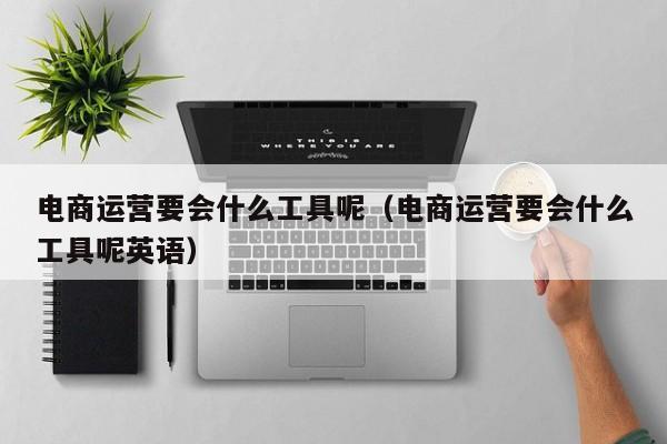 电商运营要会什么工具呢（电商运营要会什么工具呢英语）