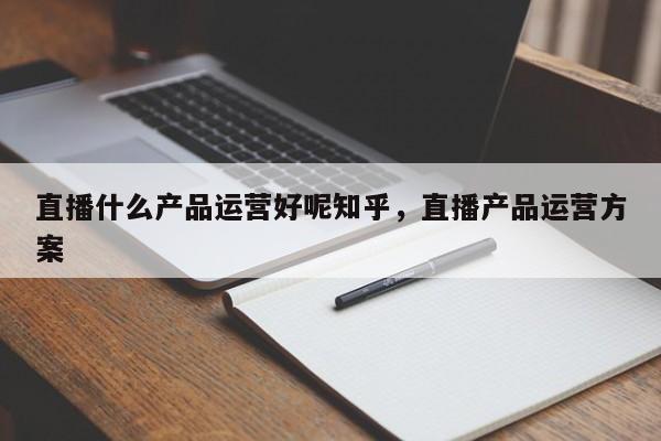 直播什么产品运营好呢知乎，直播产品运营方案