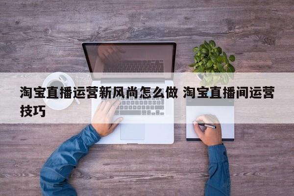 淘宝直播运营新风尚怎么做 淘宝直播间运营技巧