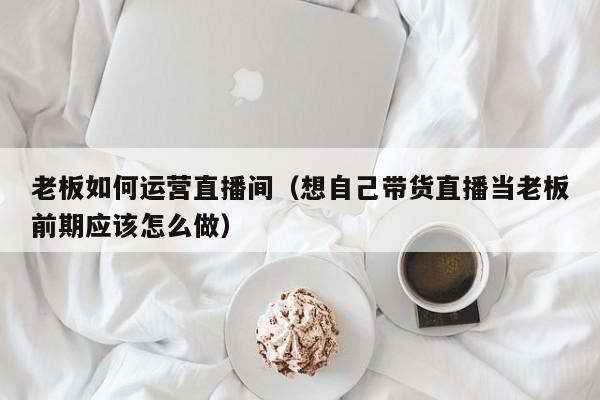 老板如何运营直播间（想自己带货直播当老板前期应该怎么做）