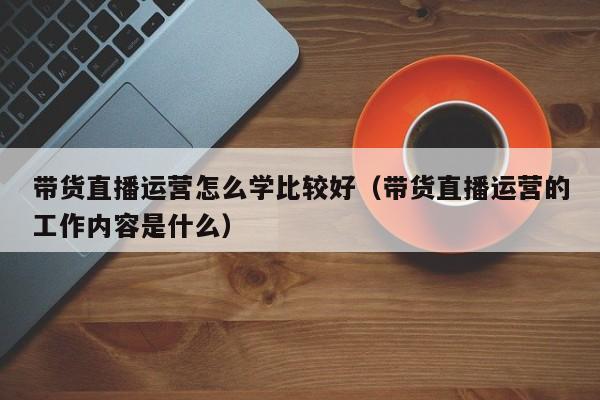 带货直播运营怎么学比较好（带货直播运营的工作内容是什么）