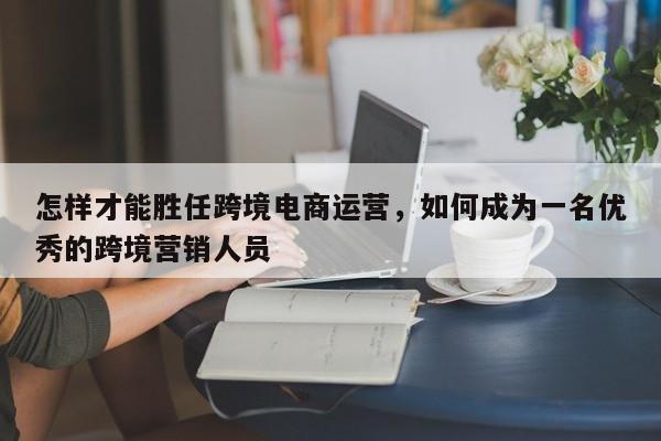 怎样才能胜任跨境电商运营，如何成为一名优秀的跨境营销人员