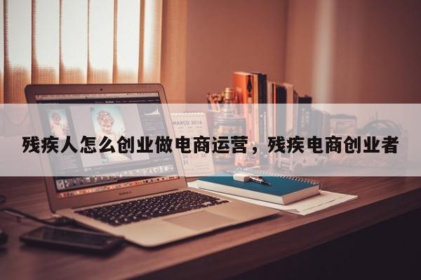 残疾人怎么创业做电商运营，残疾电商创业者