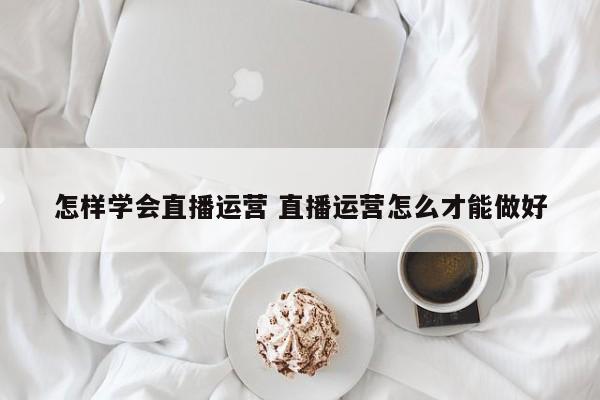 怎样学会直播运营 直播运营怎么才能做好