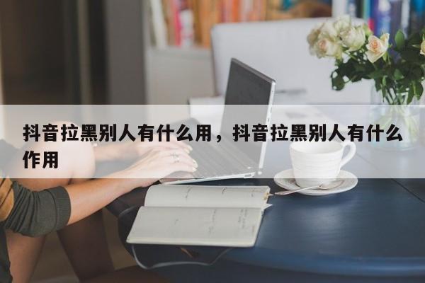 抖音拉黑别人有什么用，抖音拉黑别人有什么作用