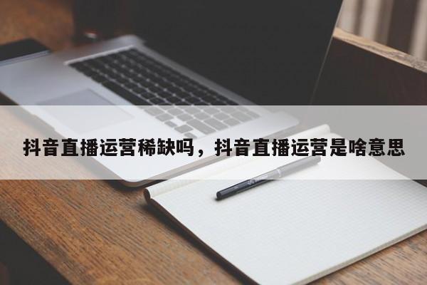 抖音直播运营稀缺吗，抖音直播运营是啥意思