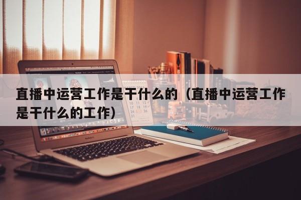 直播中运营工作是干什么的（直播中运营工作是干什么的工作）