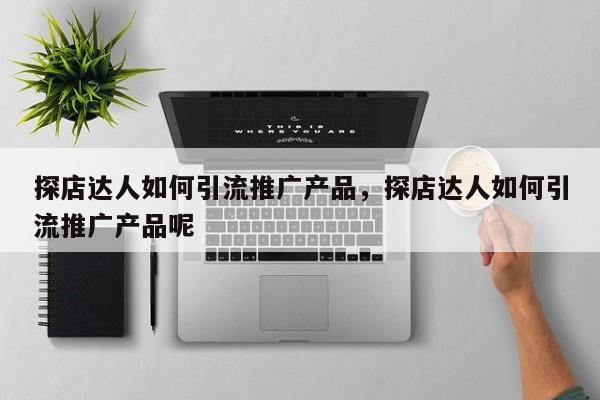 探店达人如何引流推广产品，探店达人如何引流推广产品呢