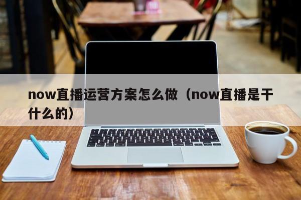 now直播运营方案怎么做（now直播是干什么的）