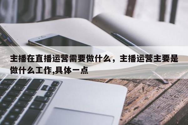 主播在直播运营需要做什么，主播运营主要是做什么工作,具体一点