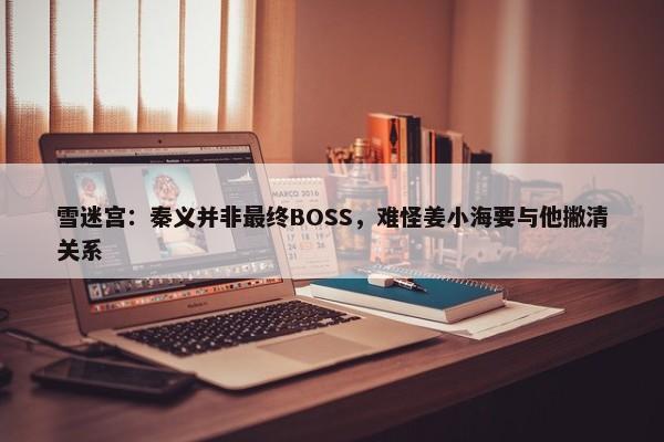 雪迷宫：秦义并非最终BOSS，难怪姜小海要与他撇清关系