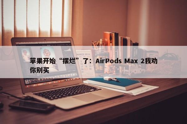 苹果开始“摆烂”了：AirPods Max 2我劝你别买