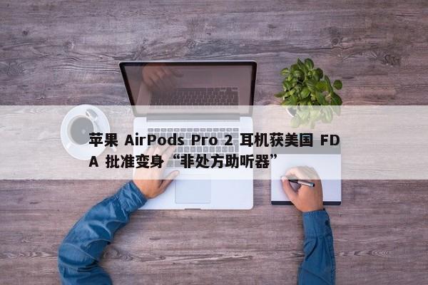 苹果 AirPods Pro 2 耳机获美国 FDA 批准变身“非处方助听器”