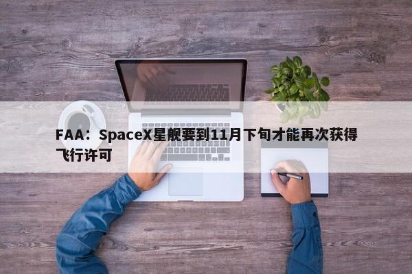 FAA：SpaceX星舰要到11月下旬才能再次获得飞行许可