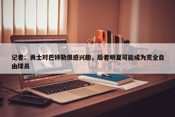 记者：勇士对巴特勒很感兴趣，后者明夏可能成为完全自由球员