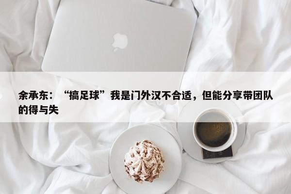 余承东：“搞足球”我是门外汉不合适，但能分享带团队的得与失