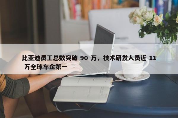 比亚迪员工总数突破 90 万，技术研发人员近 11 万全球车企第一