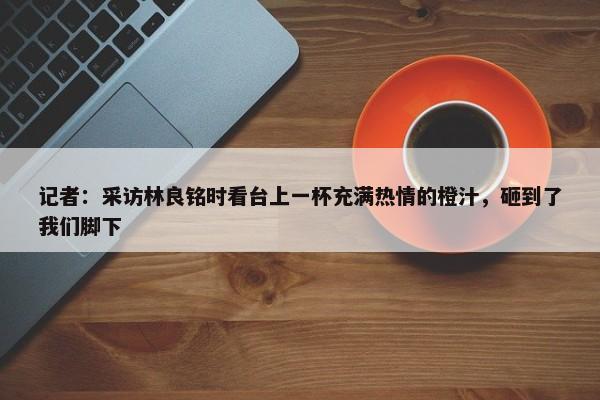 记者：采访林良铭时看台上一杯充满热情的橙汁，砸到了我们脚下