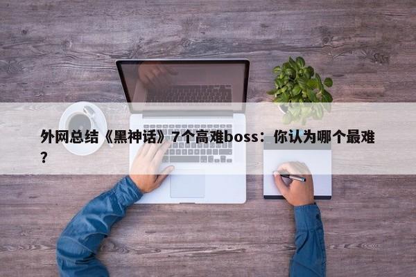 外网总结《黑神话》7个高难boss：你认为哪个最难？