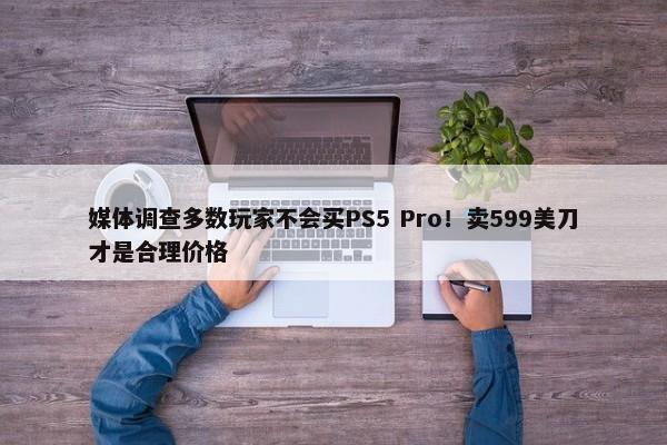 媒体调查多数玩家不会买PS5 Pro！卖599美刀才是合理价格