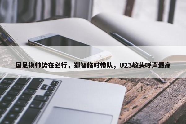 国足换帅势在必行，郑智临时带队，U23教头呼声最高